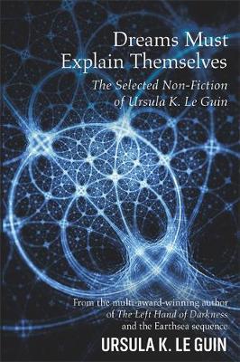 Dreams Must Explain Themselves : The Selected Non-Fiction Of Ursula K. Le Guin